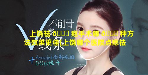 上饶祛 🐛 疤手术哪 🐒 种方法效果更佳(上饶哪个医院点痣祛斑比较好)